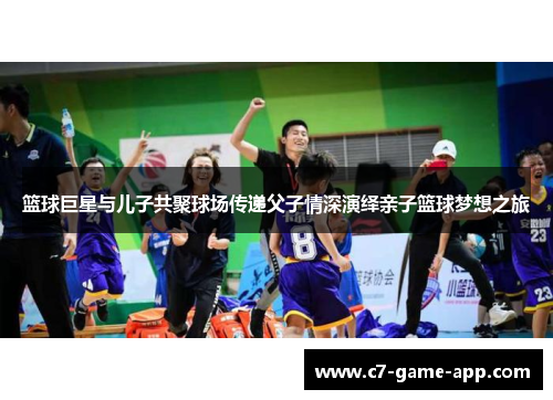 篮球巨星与儿子共聚球场传递父子情深演绎亲子篮球梦想之旅