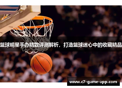 篮球明星手办精致评测解析，打造篮球迷心中的收藏精品